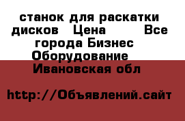 станок для раскатки дисков › Цена ­ 75 - Все города Бизнес » Оборудование   . Ивановская обл.